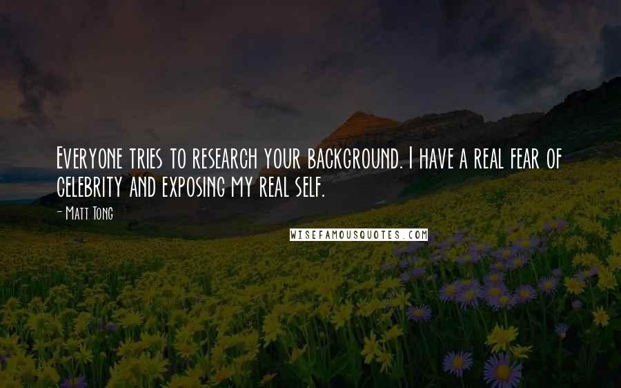 Matt Tong Quotes: Everyone tries to research your background. I have a real fear of celebrity and exposing my real self.