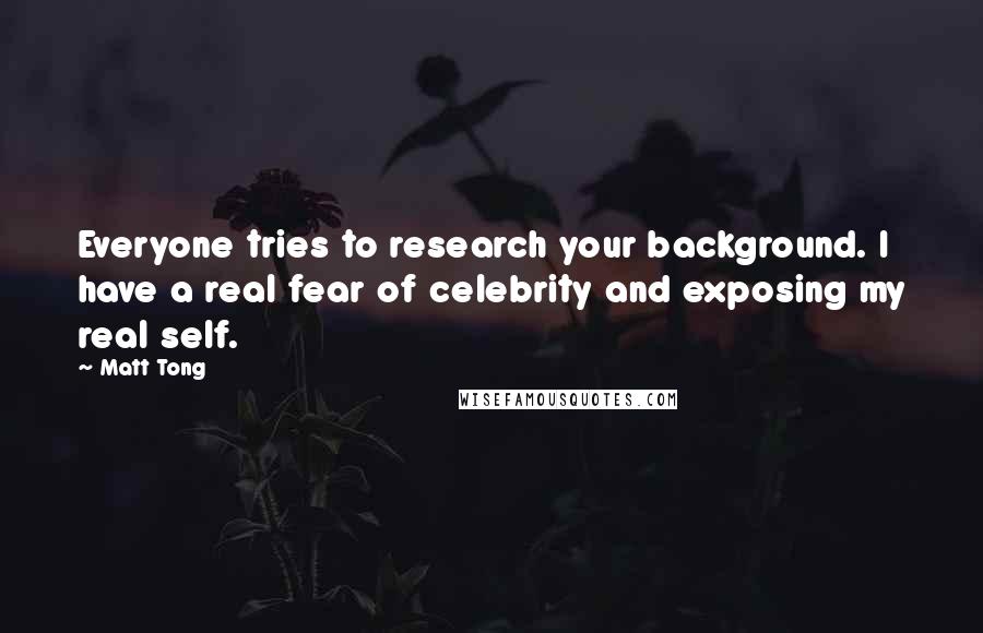 Matt Tong Quotes: Everyone tries to research your background. I have a real fear of celebrity and exposing my real self.