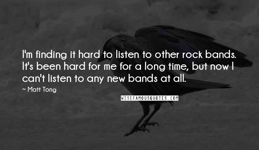 Matt Tong Quotes: I'm finding it hard to listen to other rock bands. It's been hard for me for a long time, but now I can't listen to any new bands at all.