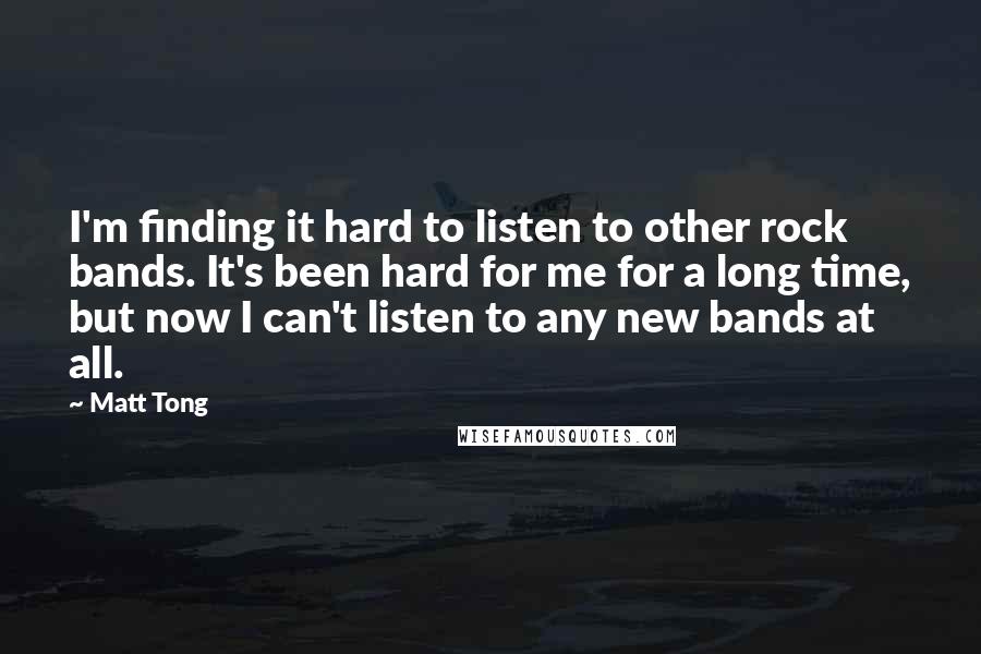 Matt Tong Quotes: I'm finding it hard to listen to other rock bands. It's been hard for me for a long time, but now I can't listen to any new bands at all.