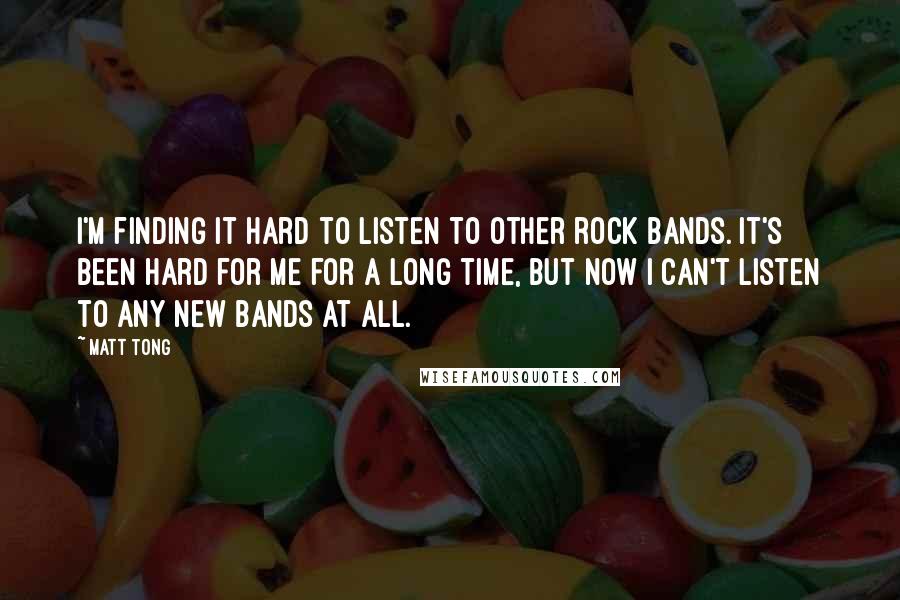 Matt Tong Quotes: I'm finding it hard to listen to other rock bands. It's been hard for me for a long time, but now I can't listen to any new bands at all.