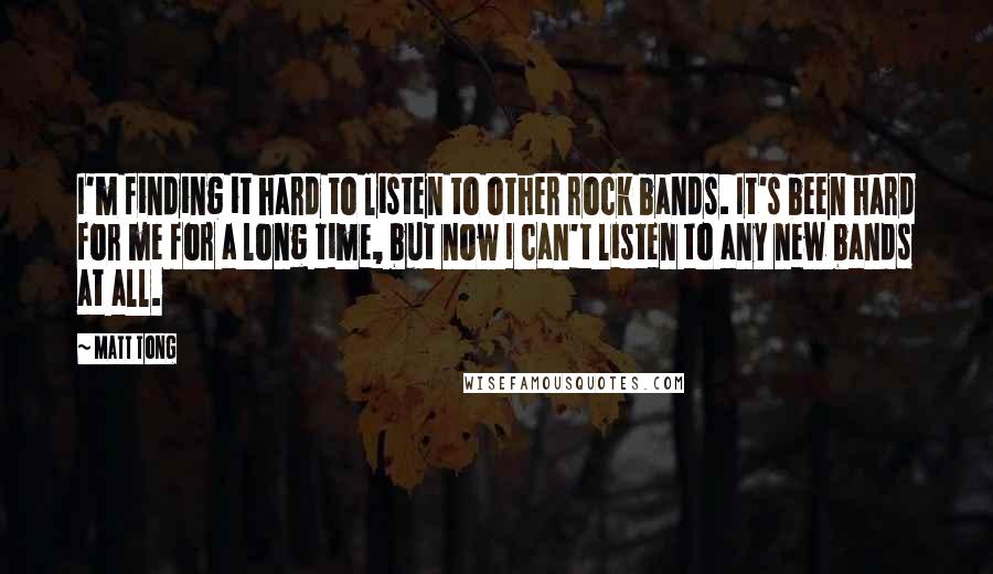 Matt Tong Quotes: I'm finding it hard to listen to other rock bands. It's been hard for me for a long time, but now I can't listen to any new bands at all.