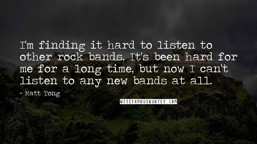 Matt Tong Quotes: I'm finding it hard to listen to other rock bands. It's been hard for me for a long time, but now I can't listen to any new bands at all.