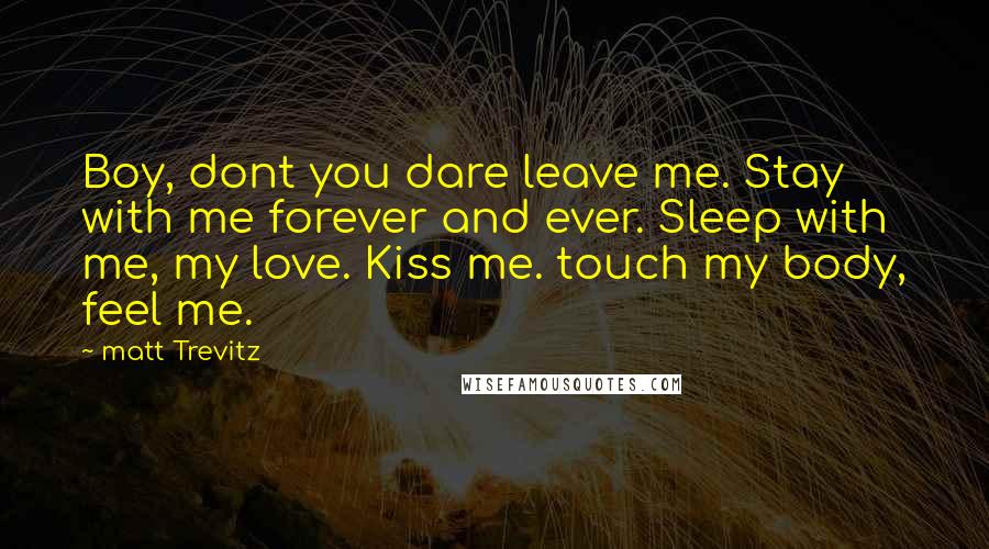 Matt Trevitz Quotes: Boy, dont you dare leave me. Stay with me forever and ever. Sleep with me, my love. Kiss me. touch my body, feel me.