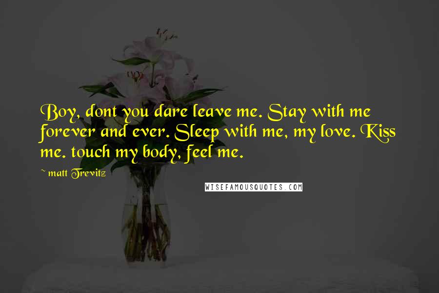 Matt Trevitz Quotes: Boy, dont you dare leave me. Stay with me forever and ever. Sleep with me, my love. Kiss me. touch my body, feel me.