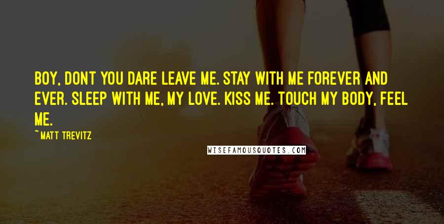 Matt Trevitz Quotes: Boy, dont you dare leave me. Stay with me forever and ever. Sleep with me, my love. Kiss me. touch my body, feel me.