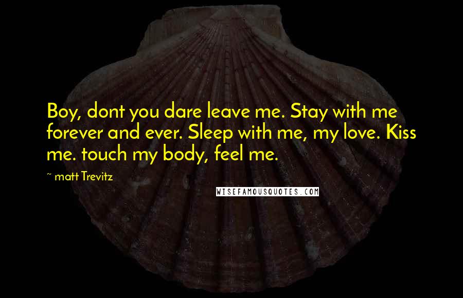 Matt Trevitz Quotes: Boy, dont you dare leave me. Stay with me forever and ever. Sleep with me, my love. Kiss me. touch my body, feel me.