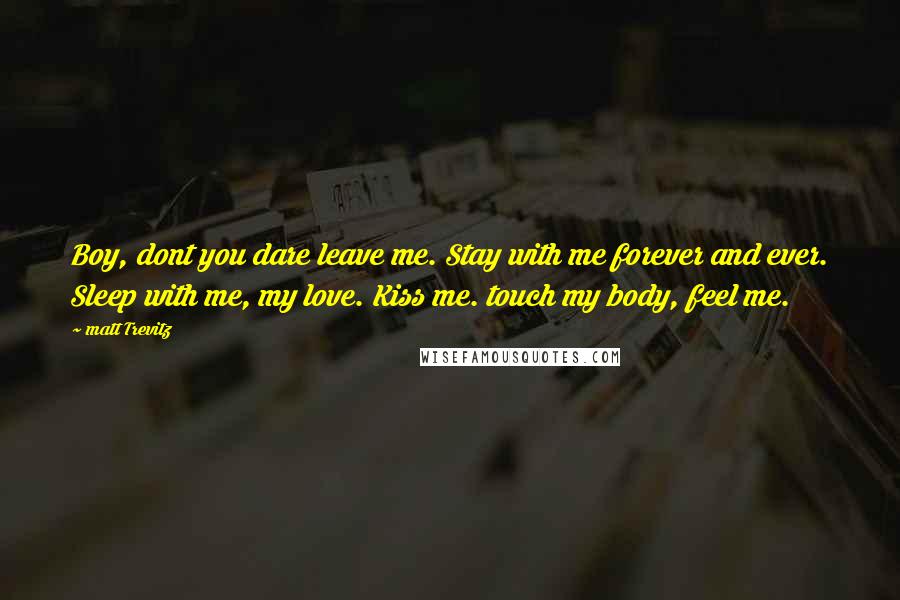 Matt Trevitz Quotes: Boy, dont you dare leave me. Stay with me forever and ever. Sleep with me, my love. Kiss me. touch my body, feel me.