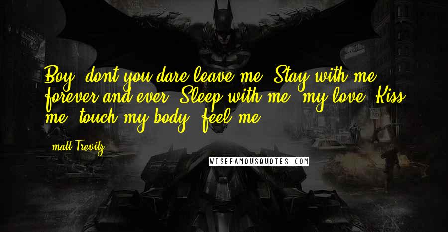 Matt Trevitz Quotes: Boy, dont you dare leave me. Stay with me forever and ever. Sleep with me, my love. Kiss me. touch my body, feel me.