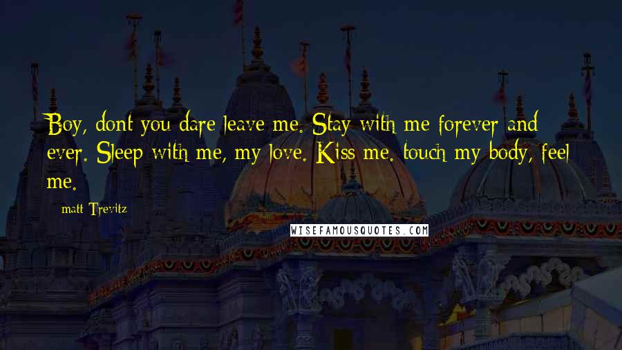 Matt Trevitz Quotes: Boy, dont you dare leave me. Stay with me forever and ever. Sleep with me, my love. Kiss me. touch my body, feel me.