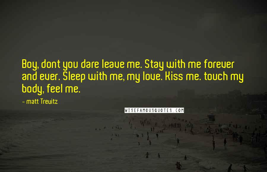 Matt Trevitz Quotes: Boy, dont you dare leave me. Stay with me forever and ever. Sleep with me, my love. Kiss me. touch my body, feel me.