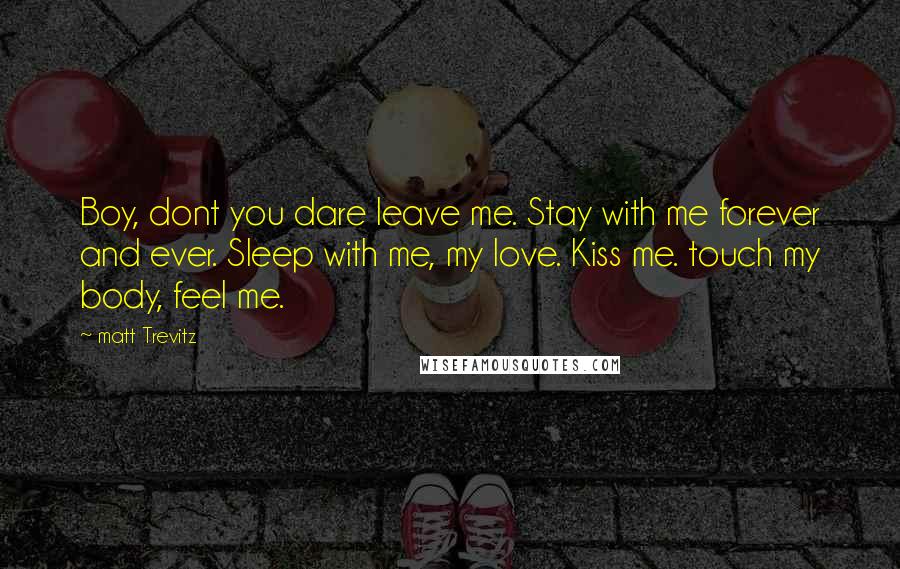 Matt Trevitz Quotes: Boy, dont you dare leave me. Stay with me forever and ever. Sleep with me, my love. Kiss me. touch my body, feel me.