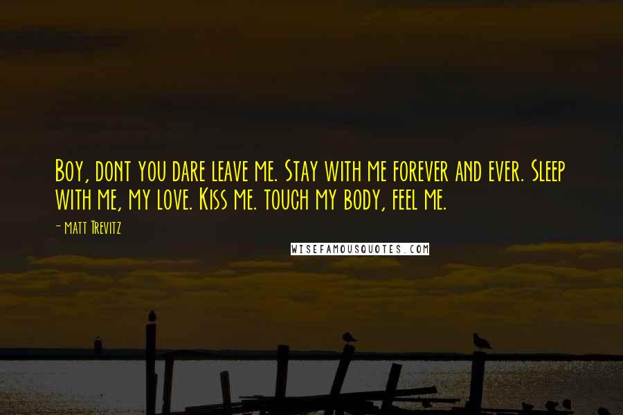 Matt Trevitz Quotes: Boy, dont you dare leave me. Stay with me forever and ever. Sleep with me, my love. Kiss me. touch my body, feel me.