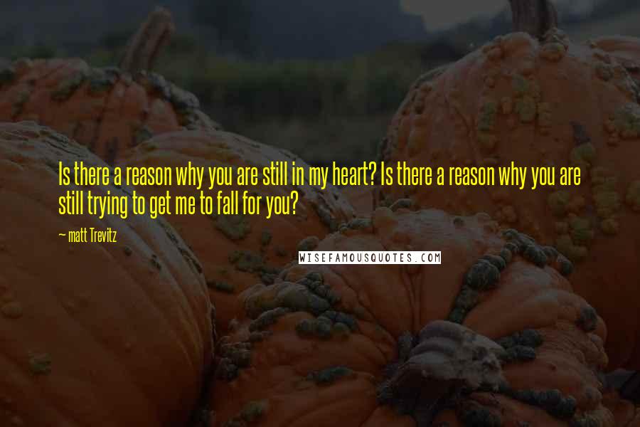 Matt Trevitz Quotes: Is there a reason why you are still in my heart? Is there a reason why you are still trying to get me to fall for you?