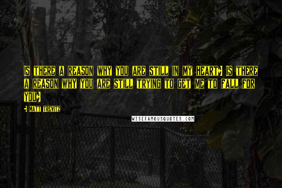 Matt Trevitz Quotes: Is there a reason why you are still in my heart? Is there a reason why you are still trying to get me to fall for you?