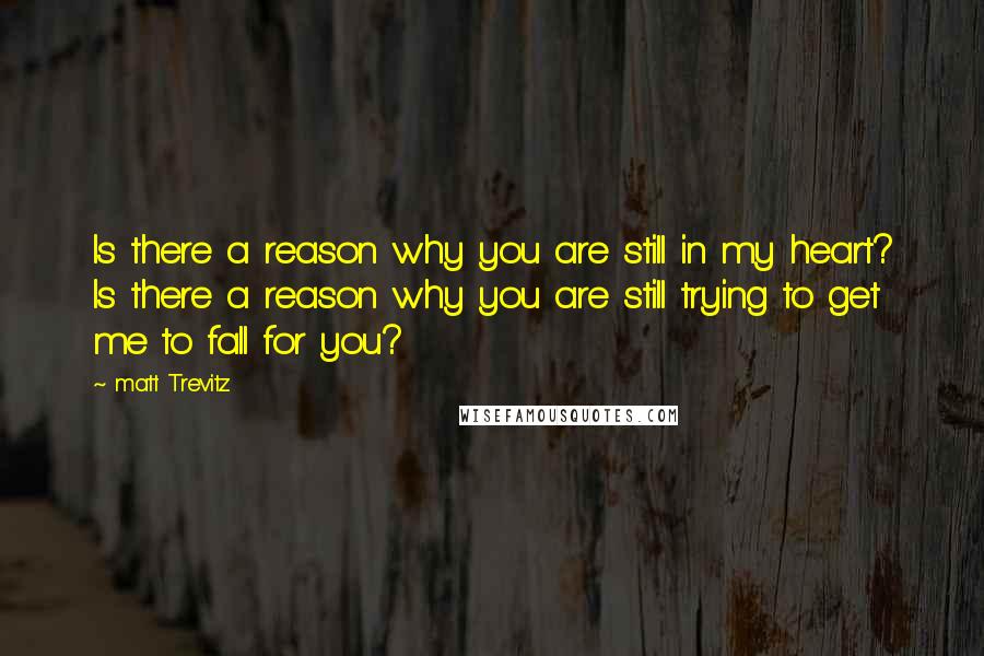 Matt Trevitz Quotes: Is there a reason why you are still in my heart? Is there a reason why you are still trying to get me to fall for you?