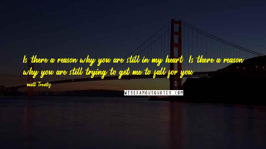 Matt Trevitz Quotes: Is there a reason why you are still in my heart? Is there a reason why you are still trying to get me to fall for you?