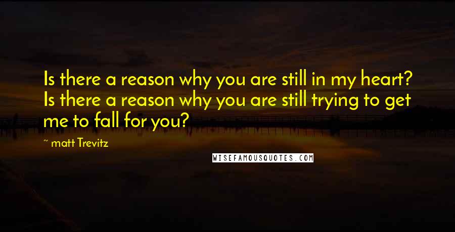Matt Trevitz Quotes: Is there a reason why you are still in my heart? Is there a reason why you are still trying to get me to fall for you?