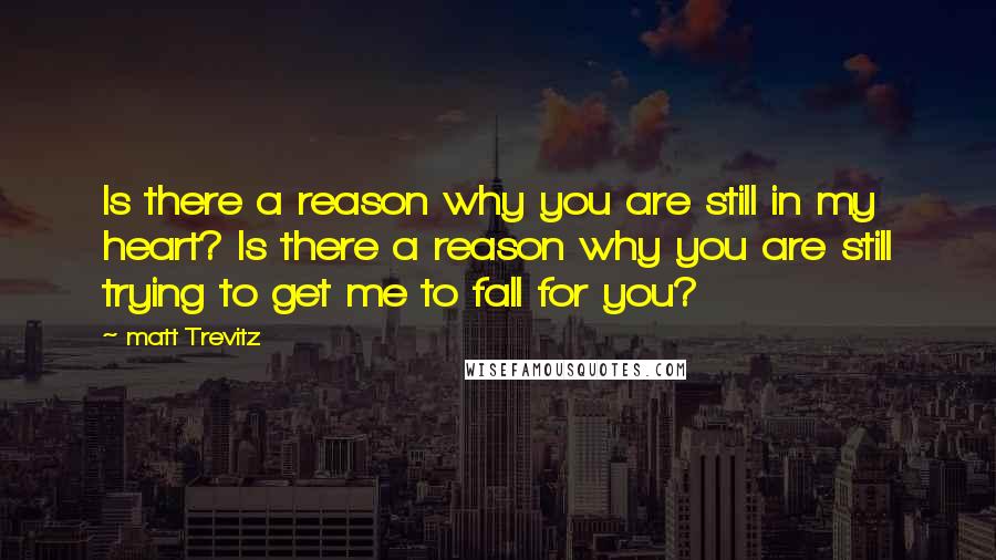 Matt Trevitz Quotes: Is there a reason why you are still in my heart? Is there a reason why you are still trying to get me to fall for you?