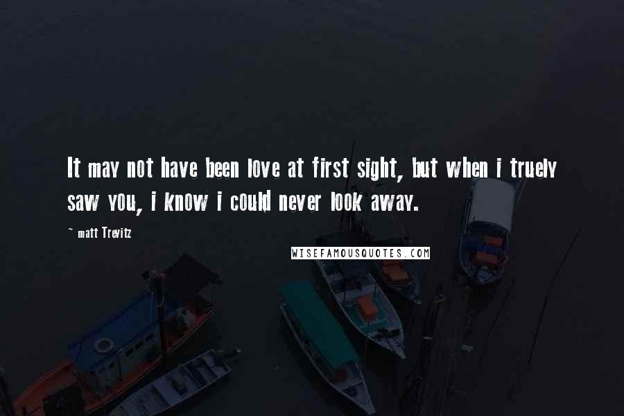 Matt Trevitz Quotes: It may not have been love at first sight, but when i truely saw you, i know i could never look away.