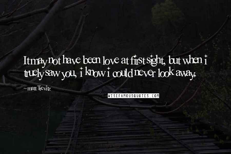 Matt Trevitz Quotes: It may not have been love at first sight, but when i truely saw you, i know i could never look away.