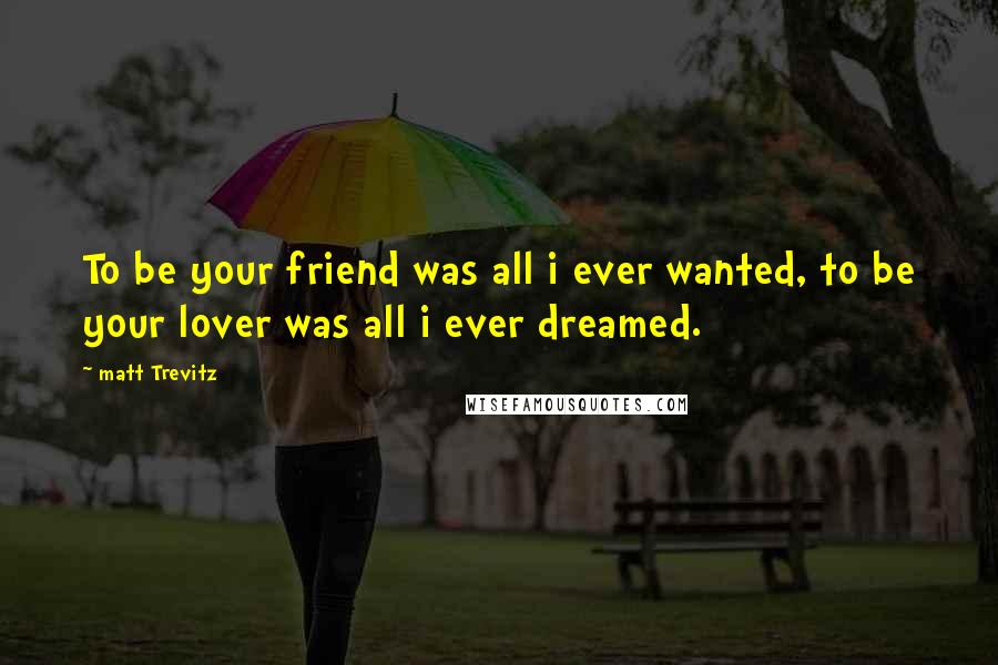 Matt Trevitz Quotes: To be your friend was all i ever wanted, to be your lover was all i ever dreamed.