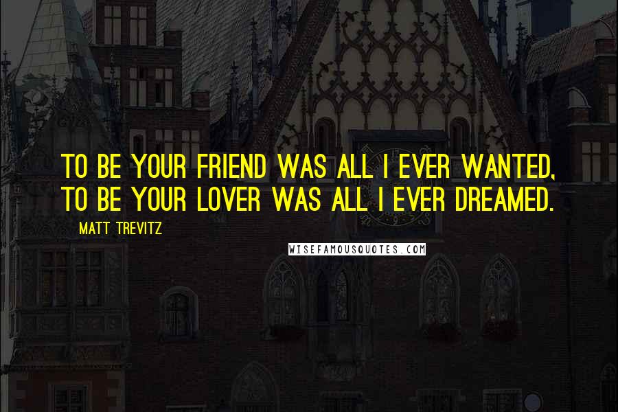 Matt Trevitz Quotes: To be your friend was all i ever wanted, to be your lover was all i ever dreamed.