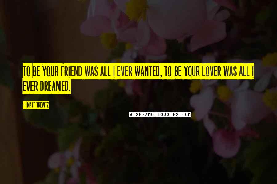 Matt Trevitz Quotes: To be your friend was all i ever wanted, to be your lover was all i ever dreamed.