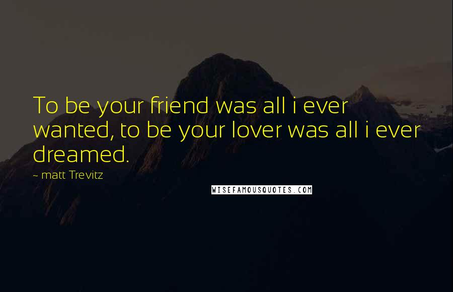 Matt Trevitz Quotes: To be your friend was all i ever wanted, to be your lover was all i ever dreamed.