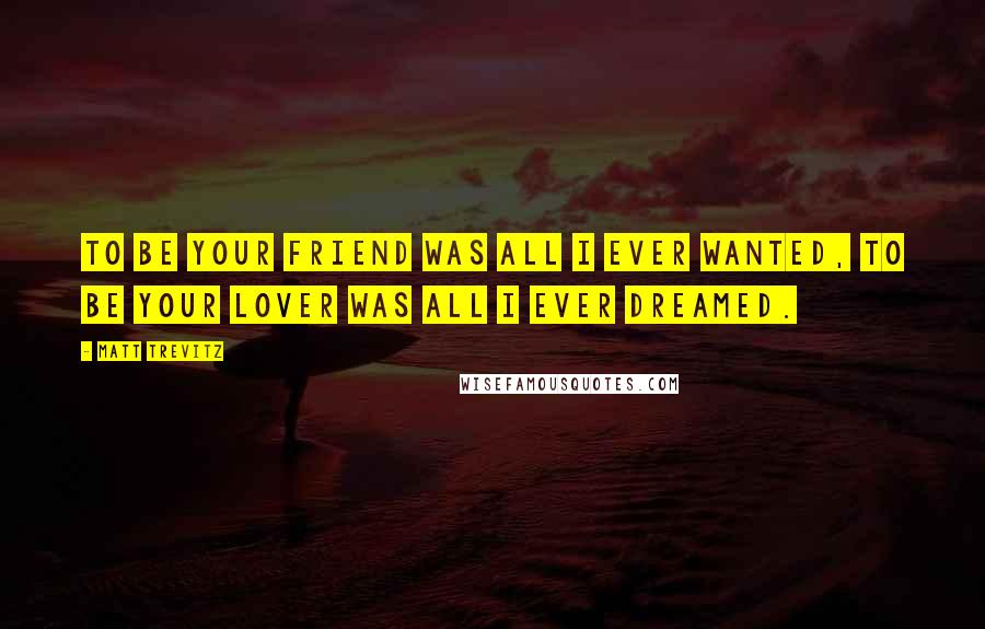 Matt Trevitz Quotes: To be your friend was all i ever wanted, to be your lover was all i ever dreamed.