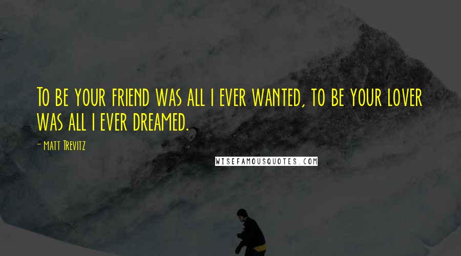 Matt Trevitz Quotes: To be your friend was all i ever wanted, to be your lover was all i ever dreamed.