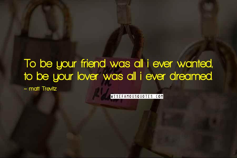 Matt Trevitz Quotes: To be your friend was all i ever wanted, to be your lover was all i ever dreamed.