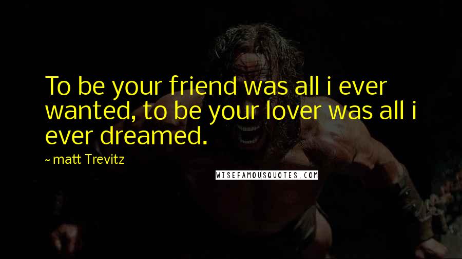 Matt Trevitz Quotes: To be your friend was all i ever wanted, to be your lover was all i ever dreamed.