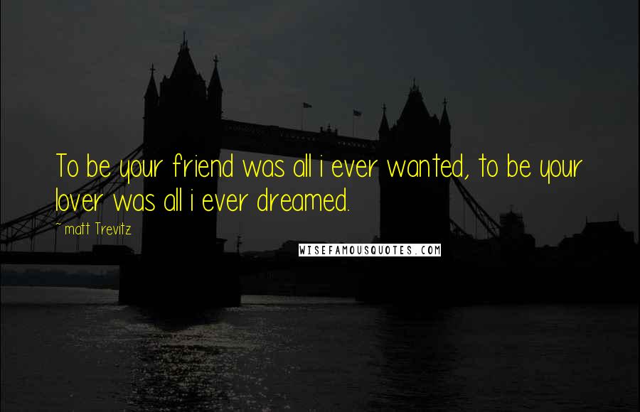 Matt Trevitz Quotes: To be your friend was all i ever wanted, to be your lover was all i ever dreamed.