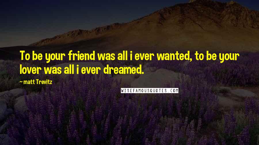 Matt Trevitz Quotes: To be your friend was all i ever wanted, to be your lover was all i ever dreamed.