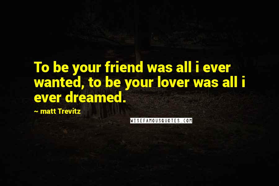 Matt Trevitz Quotes: To be your friend was all i ever wanted, to be your lover was all i ever dreamed.