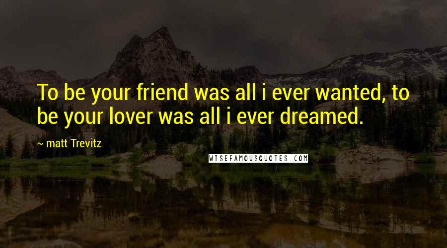 Matt Trevitz Quotes: To be your friend was all i ever wanted, to be your lover was all i ever dreamed.