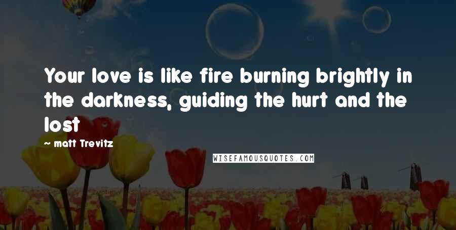 Matt Trevitz Quotes: Your love is like fire burning brightly in the darkness, guiding the hurt and the lost