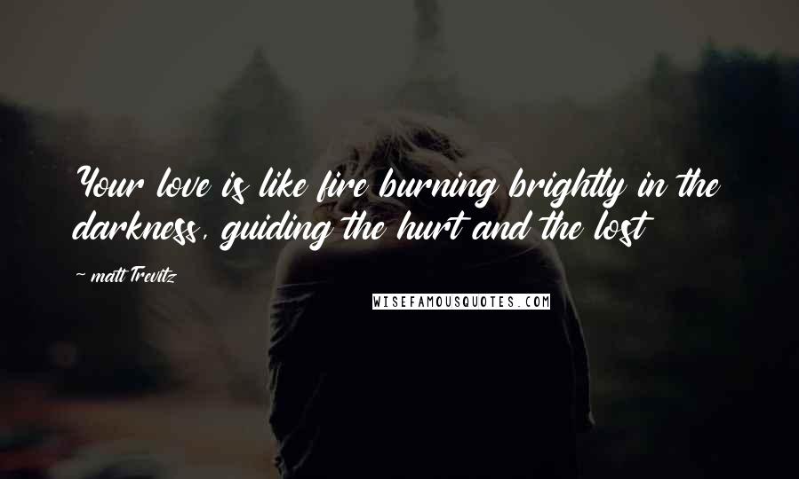 Matt Trevitz Quotes: Your love is like fire burning brightly in the darkness, guiding the hurt and the lost