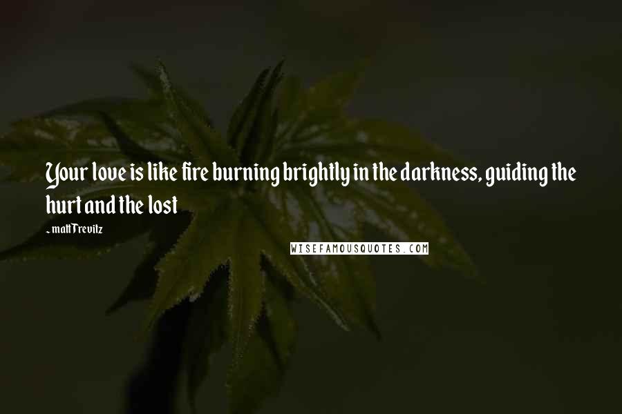 Matt Trevitz Quotes: Your love is like fire burning brightly in the darkness, guiding the hurt and the lost