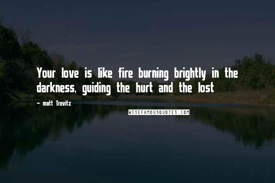 Matt Trevitz Quotes: Your love is like fire burning brightly in the darkness, guiding the hurt and the lost