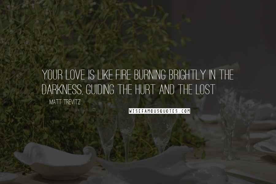 Matt Trevitz Quotes: Your love is like fire burning brightly in the darkness, guiding the hurt and the lost