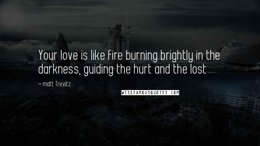 Matt Trevitz Quotes: Your love is like fire burning brightly in the darkness, guiding the hurt and the lost