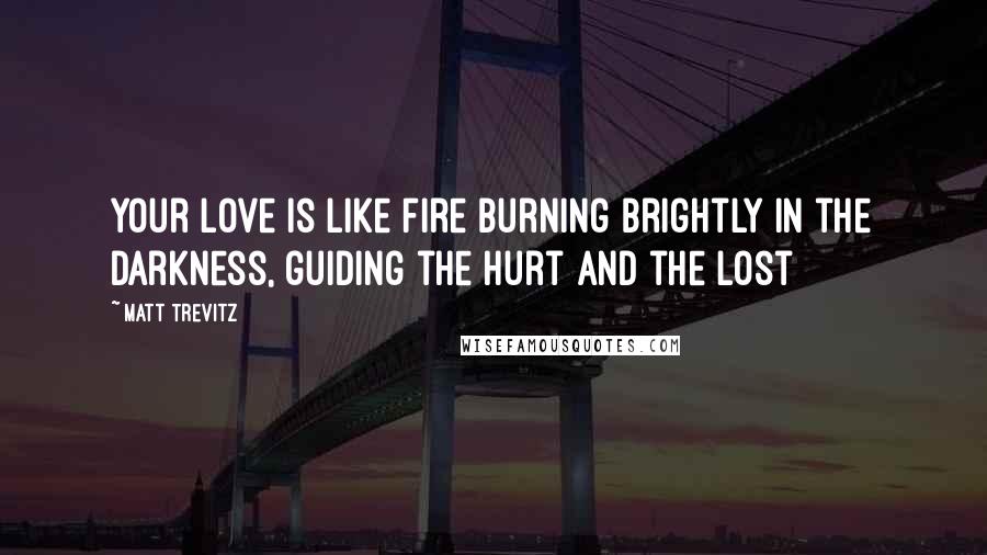 Matt Trevitz Quotes: Your love is like fire burning brightly in the darkness, guiding the hurt and the lost