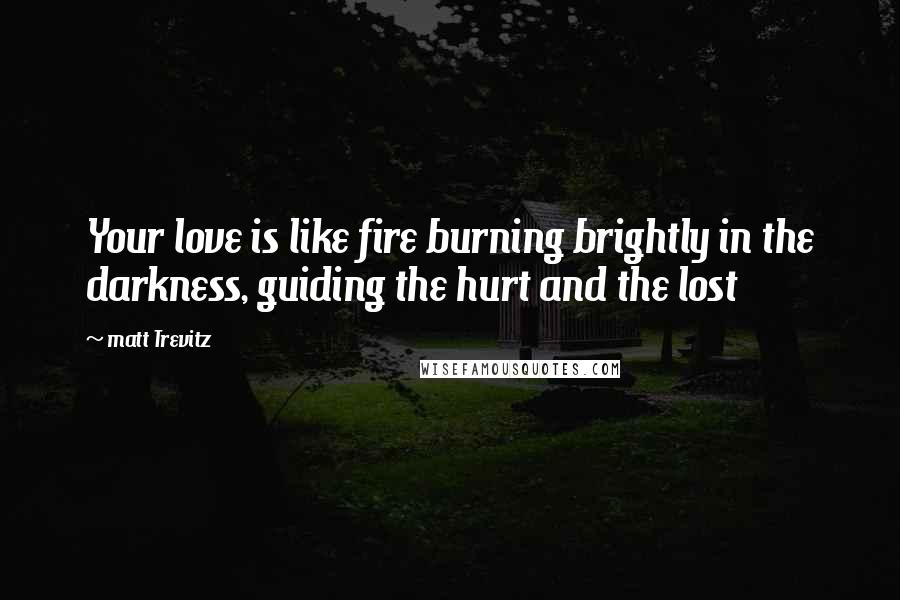 Matt Trevitz Quotes: Your love is like fire burning brightly in the darkness, guiding the hurt and the lost