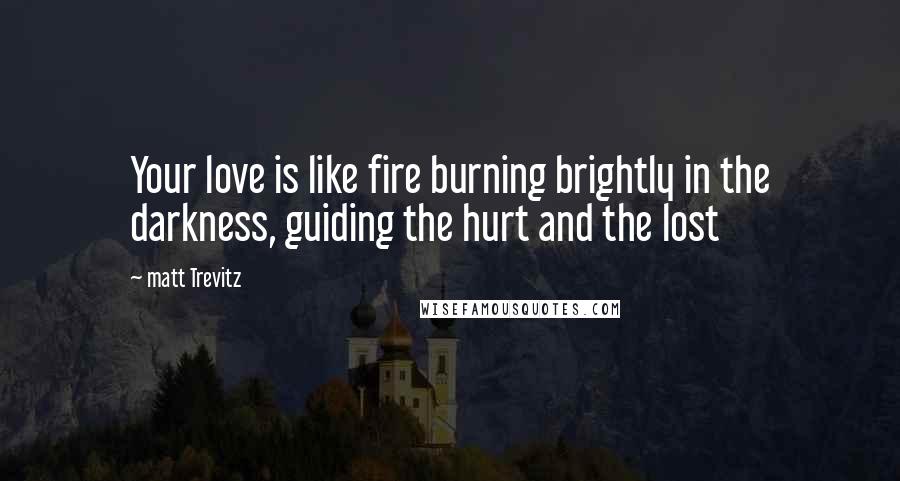 Matt Trevitz Quotes: Your love is like fire burning brightly in the darkness, guiding the hurt and the lost