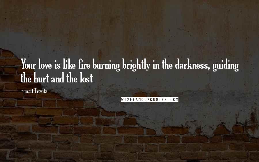 Matt Trevitz Quotes: Your love is like fire burning brightly in the darkness, guiding the hurt and the lost