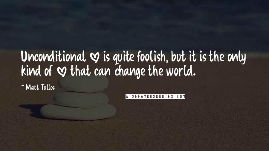 Matt Tullos Quotes: Unconditional love is quite foolish, but it is the only kind of love that can change the world.