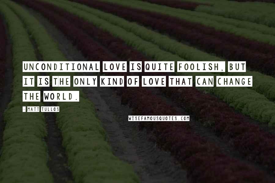 Matt Tullos Quotes: Unconditional love is quite foolish, but it is the only kind of love that can change the world.