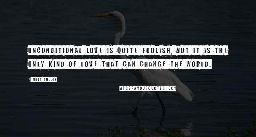 Matt Tullos Quotes: Unconditional love is quite foolish, but it is the only kind of love that can change the world.